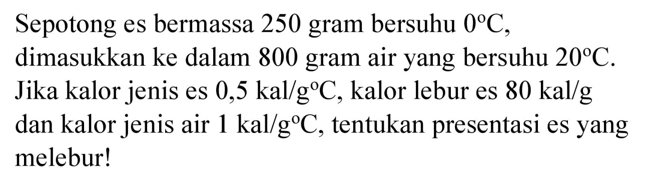 Sepotong es bermassa 250 gram bersuhu  0 C , dimasukkan ke dalam 800 gram air yang bersuhu  20 C . Jika kalor jenis es  0,5 kal / g C , kalor lebur es  80 kal / g  dan kalor jenis air  1 kal / g C , tentukan presentasi es yang melebur!