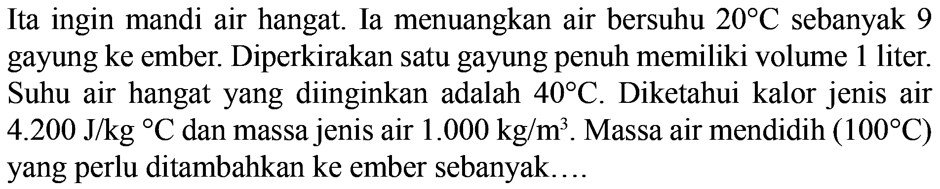 Ita ingin mandi air hangat. Ia menuangkan air bersuhu 20 C sebanyak 9 gayung ke ember. Diperkirakan satu gayung penuh memiliki volume 1 liter. Suhu air hangat yang diinginkan adalah 40 C. Diketahui kalor jenis air 4.200 J/(kg C) dan massa jenis air 1.000 kg/m^3. Massa air mendidih (100 C) yang perlu ditambahkan ke ember sebanyak....