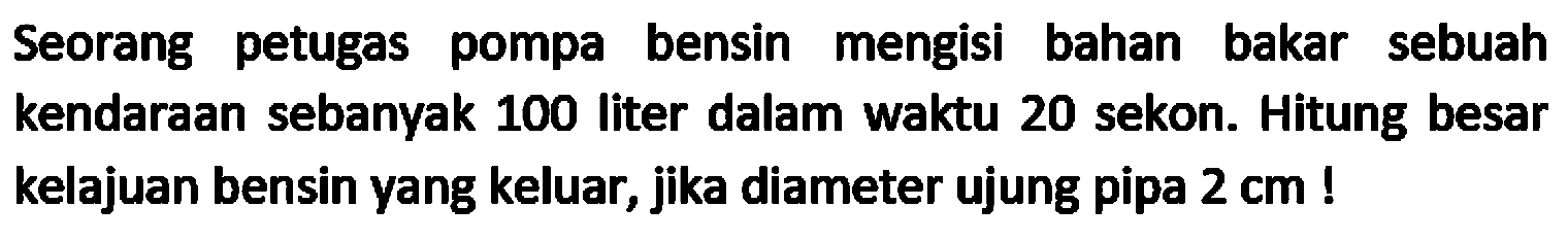 Seorang petugas pompa bensin mengisi bahan bakar sebuah kendaraan sebanyak 100 liter dalam waktu 20 sekon. Hitung besar kelajuan bensin yang keluar, jika diameter ujung pipa  2 cm  !