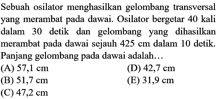 Sebuah osilator menghasilkan gelombang transversal yang merambat pada dawai. Osilator bergetar 40 kali dalam 30 detik dan gelombang yang dihasilkan merambat pada dawai sejauh  425 cm  dalam 10 detik. Panjang gelombang pada dawai adalah...
(A)  57,1 cm 
(D)  42,7 cm 
(B)  51,7 cm 
(E)  31,9 cm 
(C) 47,2 cm