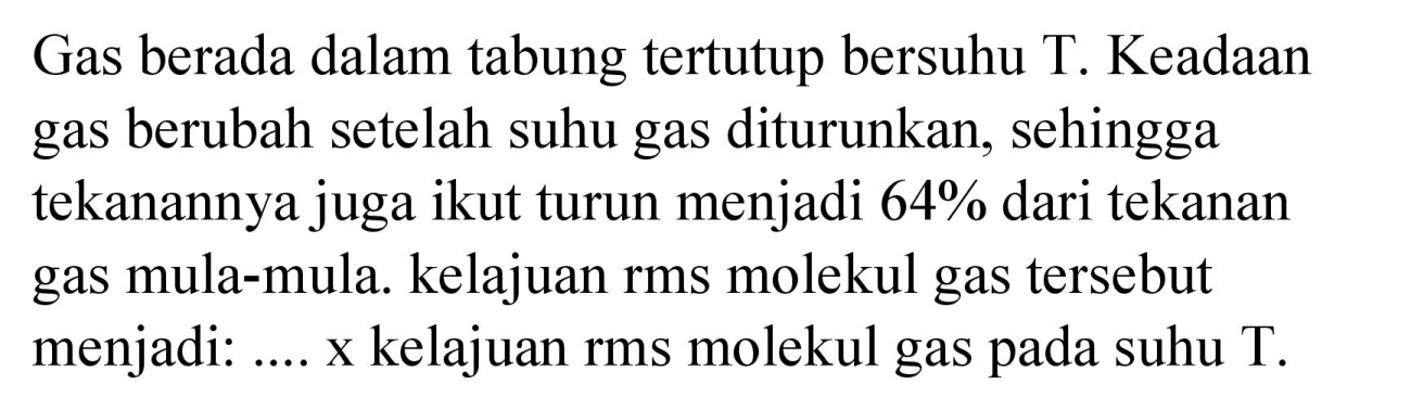 Gas berada dalam tabung tertutup bersuhu T. Keadaan gas berubah setelah suhu gas diturunkan, sehingga tekanannya juga ikut turun menjadi  64 %  dari tekanan gas mula-mula. kelajuan rms molekul gas tersebut menjadi: .... x kelajuan rms molekul gas pada suhu T.