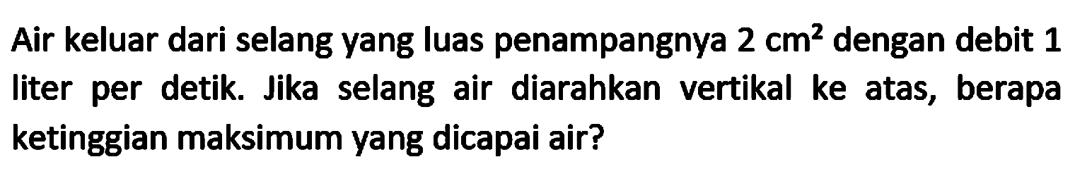 Air keluar dari selang yang luas penampangnya  2 cm^(2)  dengan debit 1 liter per detik. Jika selang air diarahkan vertikal ke atas, berapa ketinggian maksimum yang dicapai air?