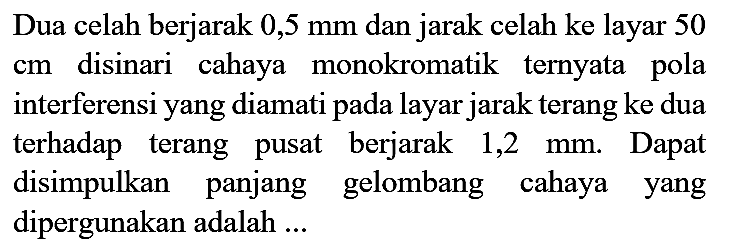 Dua celah berjarak  0,5 ~mm  dan jarak celah ke layar 50  cm  disinari cahaya monokromatik ternyata pola interferensi yang diamati pada layar jarak terang ke dua terhadap terang pusat berjarak 1,2  mm . Dapat disimpulkan panjang gelombang cahaya yang dipergunakan adalah ...