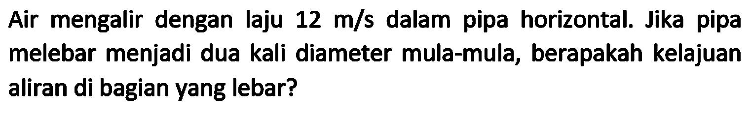 Air mengalir dengan laju  12 m / s  dalam pipa horizontal. Jika pipa melebar menjadi dua kali diameter mula-mula, berapakah kelajuan aliran di bagian yang lebar?