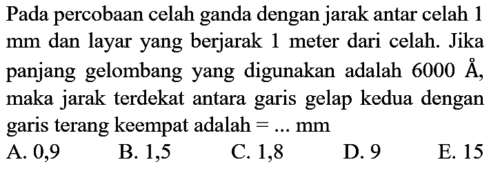 Pada percobaan celah ganda dengan jarak antar celah 1  mm  dan layar yang berjarak 1 meter dari celah. Jika panjang gelombang yang digunakan adalah  6000 AA  Å, maka jarak terdekat antara garis gelap kedua dengan garis terang keempat adalah  =... mm 
A. 0,9
B. 1,5
C. 1,8
D. 9
E. 15