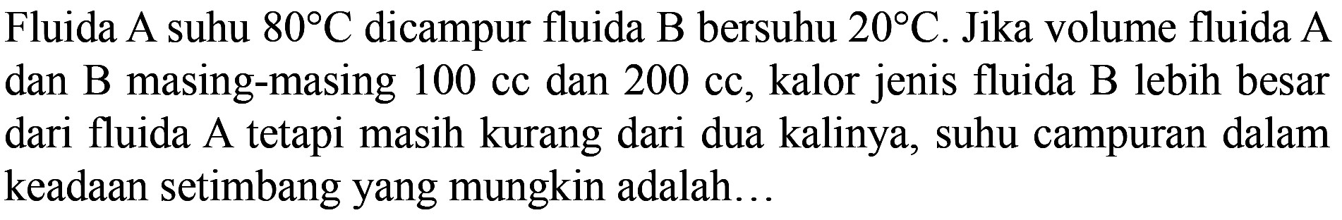 Fluida A suhu 80 C dicampur fluida B bersuhu 20 C. Jika volume fluida A dan B masing-masing 100 cc dan 200 cc, kalor jenis fluida B lebih besar dari fluida A tetapi masih kurang dari dua kalinya, suhu campuran dalam keadaan setimbang yang mungkin adalah...