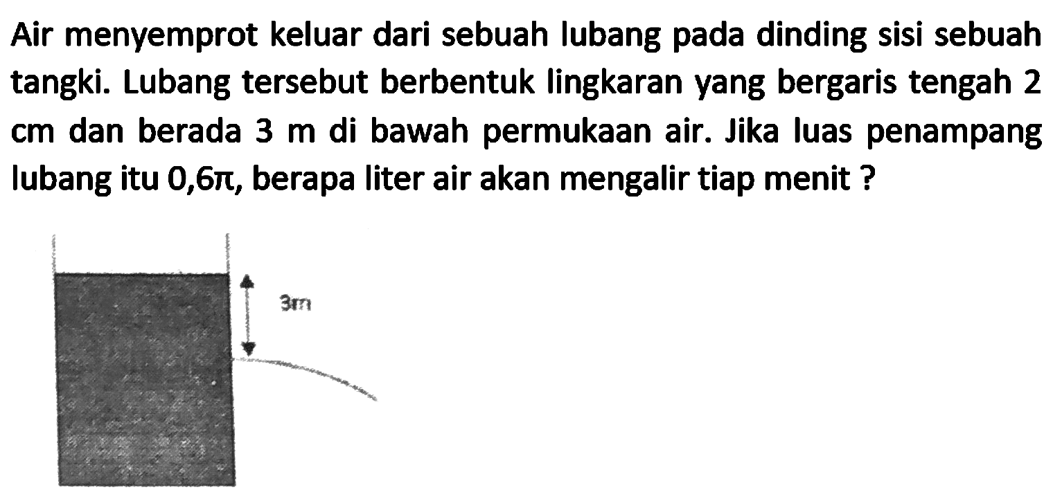 Air menyemprot keluar dari sebuah lubang pada dinding sisi sebuah tangki. Lubang tersebut berbentuk lingkaran yang bergaris tengah 2 cm dan berada  3 m  di bawah permukaan air. Jika luas penampang lubang itu  0,6 pi , berapa liter air akan mengalir tiap menit ?