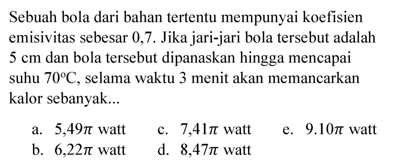 Sebuah bola dari bahan tertentu mempunyai koefisien emisivitas sebesar 0,7. Jika jari-jari bola tersebut adalah  5 cm  dan bola tersebut dipanaskan hingga mencapai suhu  70 C , selama waktu 3 menit akan memancarkan kalor sebanyak...
