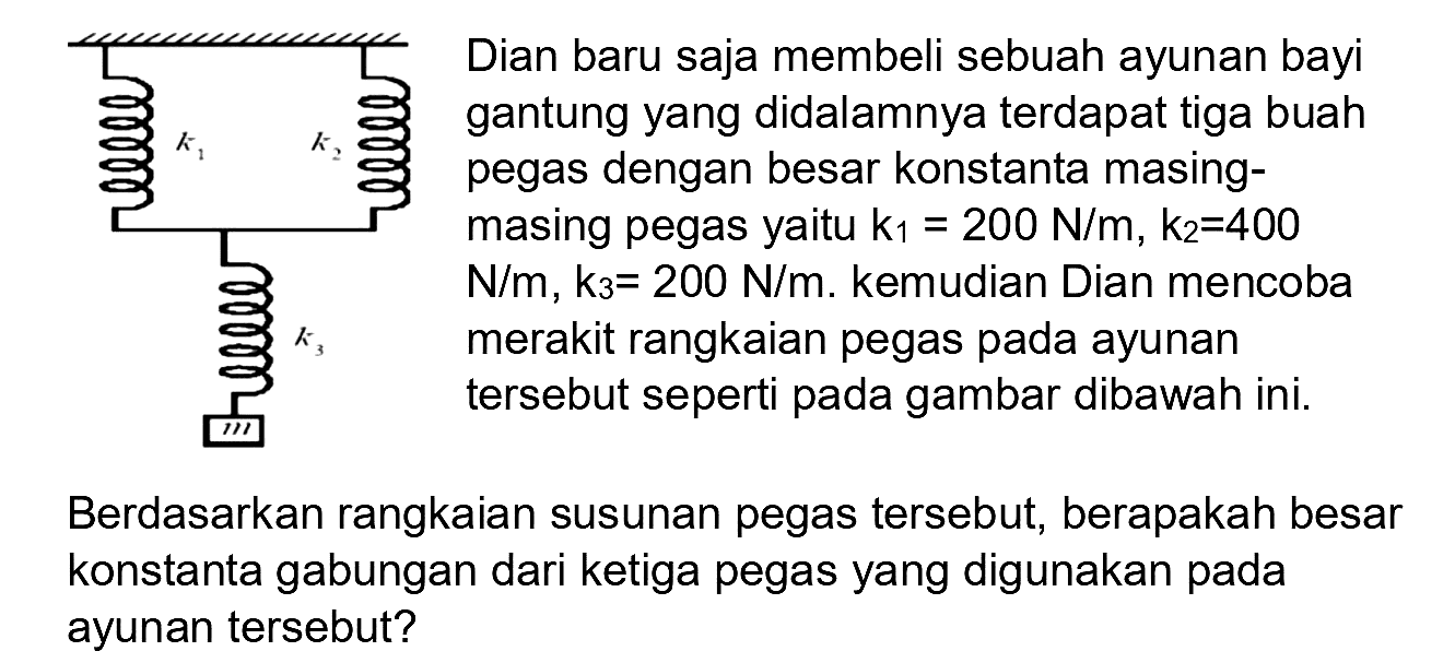  mathrm{~ ५ е с е и е и)  gantung yang didalamnya terdapat tiga buah pegas dengan besar konstanta masingmasing pegas yaitu  k_(1)=200 N / m, k_(2)=400   N / m, k_(3)=200 N / m . kemudian Dian mencoba merakit rangkaian pegas pada ayunan tersebut seperti pada gambar dibawah ini.
Berdasarkan rangkaian susunan pegas tersebut, berapakah besar konstanta gabungan dari ketiga pegas yang digunakan pada ayunan tersebut?