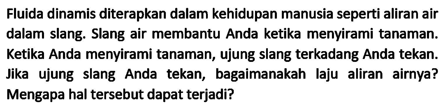 Fluida dinamis diterapkan dalam kehidupan manusia seperti aliran air dalam slang. Slang air membantu Anda ketika menyirami tanaman. Ketika Anda menyirami tanaman, ujung slang terkadang Anda tekan. Jika ujung slang Anda tekan, bagaimanakah laju aliran airnya? Mengapa hal tersebut dapat terjadi?