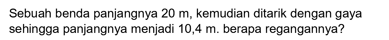 Sebuah benda panjangnya  20 m , kemudian ditarik dengan gaya sehingga panjangnya menjadi  10,4 m . berapa regangannya?