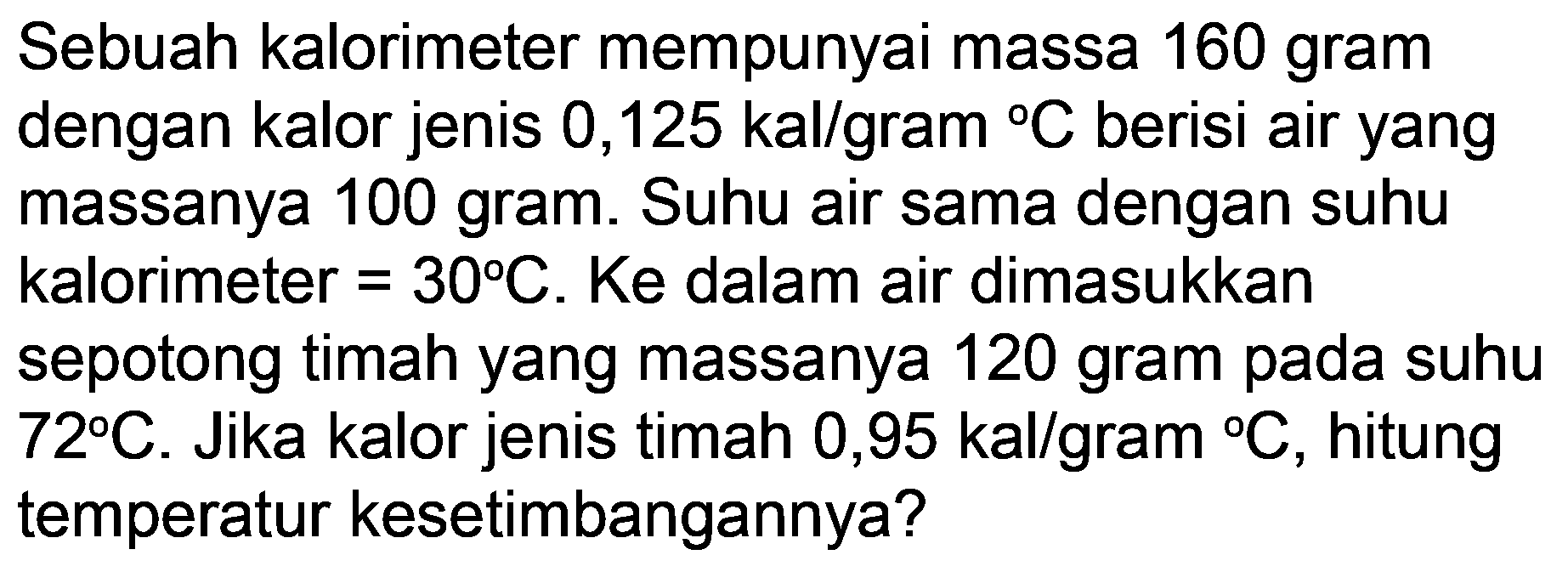 Sebuah kalorimeter mempunyai massa 160 gram dengan kalor jenis 0,125 kal/gram  { ) C  berisi air yang massanya 100 gram. Suhu air sama dengan suhu kalorimeter  =30 C . Ke dalam air dimasukkan sepotong timah yang massanya 120 gram pada suhu  72 C . Jika kalor jenis timah 0,95 kal/gram  { ) C , hitung temperatur kesetimbangannya?