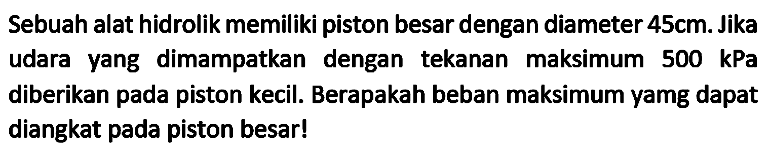 Sebuah alat hidrolik memiliki piston besar dengan diameter  45 cm . Jika udara yang dimampatkan dengan tekanan maksimum  500 kPa  diberikan pada piston kecil. Berapakah beban maksimum yamg dapat diangkat pada piston besar!