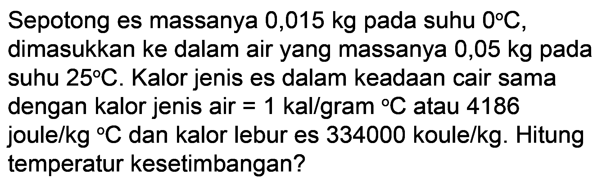 Sepotong es massanya  0,015 kg  pada suhu  0 C , dimasukkan ke dalam air yang massanya  0,05 kg  pada suhu  25 C . Kalor jenis es dalam keadaan cair sama dengan kalor jenis air  =1 kal / gram{ ) C  atau 4186 joule/kg  { ) C  dan kalor lebur es 334000 koule/kg. Hitung temperatur kesetimbangan?