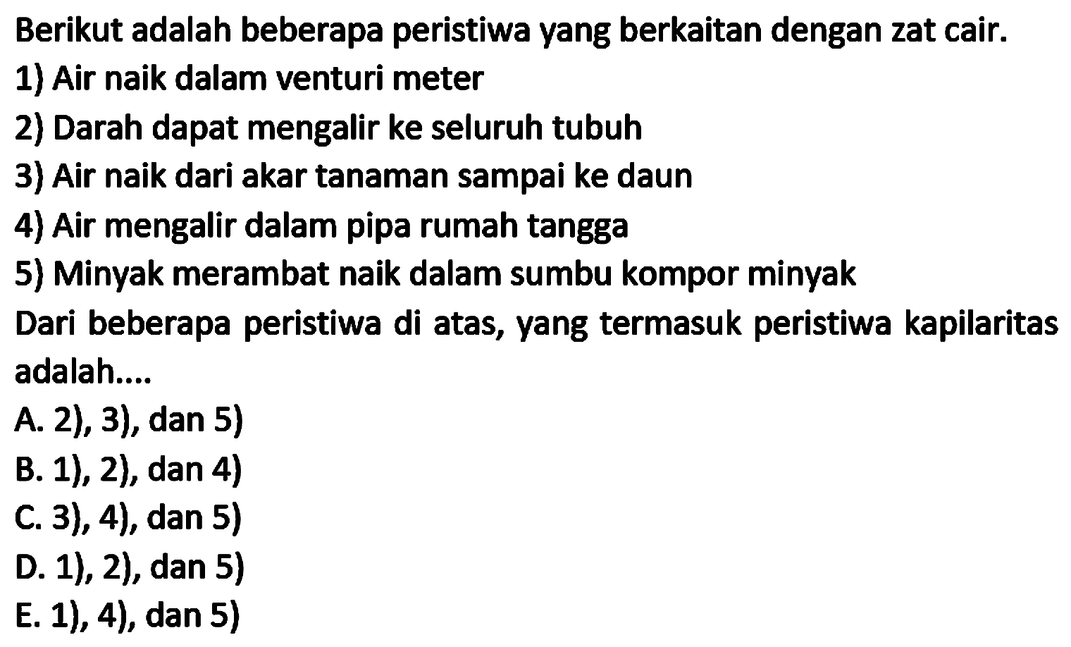 Berikut adalah beberapa peristiwa yang berkaitan dengan zat cair.
1) Air naik dalam venturi meter
2) Darah dapat mengalir ke seluruh tubuh
3) Air naik dari akar tanaman sampai ke daun
4) Air mengalir dalam pipa rumah tangga
5) Minyak merambat naik dalam sumbu kompor minyak
Dari beberapa peristiwa di atas, yang termasuk peristiwa kapilaritas adalah....
A. 2), 3), dan 5)
B. 1), 2), dan 4)
C. 3), 4), dan 5)
D. 1), 2), dan 5)
E. 1), 4), dan 5)