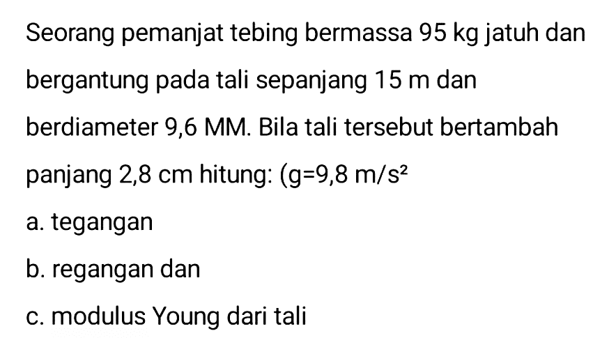 Seorang pemanjat tebing bermassa  95 kg  jatuh dan bergantung pada tali sepanjang  15 m  dan berdiameter 9,6 MM. Bila tali tersebut bertambah panjang  2,8 cm  hitung:  (g=9,8 m / s^(2). 
a. tegangan
b. regangan dan
C. modulus Young dari tali