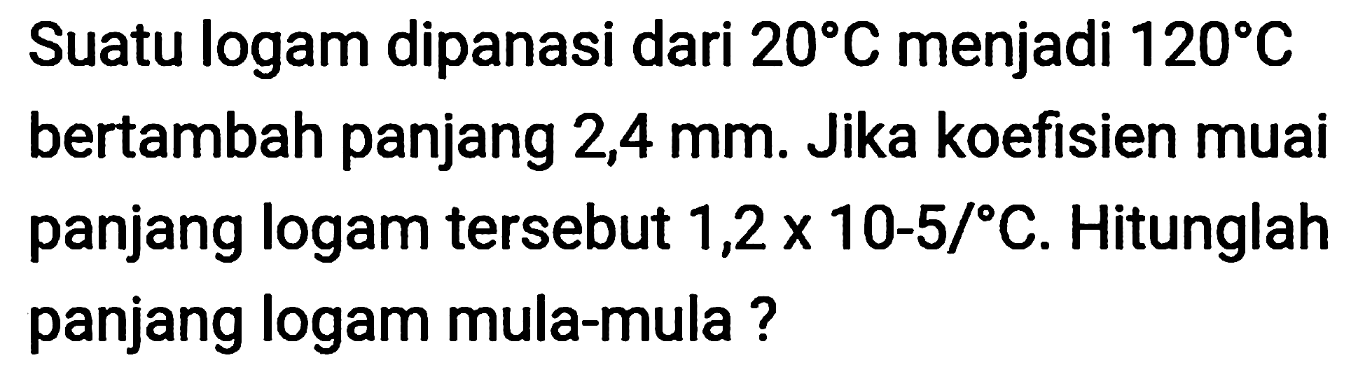 Suatu logam dipanasi dari  20 C  menjadi  120 C  bertambah panjang  2,4 ~mm . Jika koefisien muai panjang logam tersebut  1,2 x 10-5 /{ ) C . Hitunglah panjang logam mula-mula ?