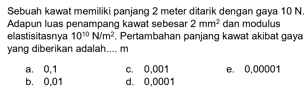 Sebuah kawat memiliki panjang 2 meter ditarik dengan gaya  10 N . Adapun luas penampang kawat sebesar  2 mm^(2)  dan modulus elastisitasnya  10^(10) N / m^(2) . Pertambahan panjang kawat akibat gaya yang diberikan adalah....  m 
a. 0,1
c. 0,001
e. 0,00001
b. 0,01
d. 0,0001