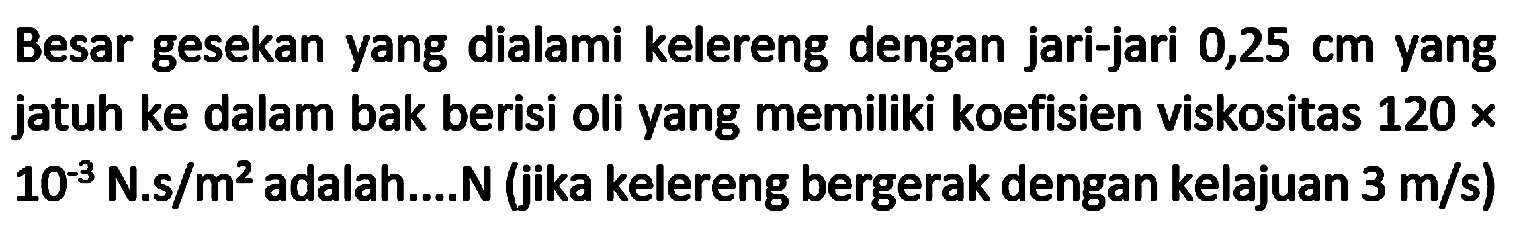 Besar gesekan yang dialami kelereng dengan jari-jari  0,25 cm  yang jatuh ke dalam bak berisi oli yang memiliki koefisien viskositas  120 x   10^(-3) N . s / m^(2)  adalah....N (jika kelereng bergerak dengan kelajuan  3 m / s  )