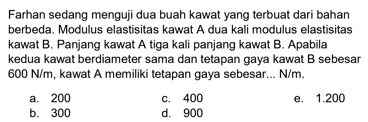 Farhan sedang menguji dua buah kawat yang terbuat dari bahan berbeda. Modulus elastisitas kawat  A  dua kali modulus elastisitas kawat B. Panjang kawat A tiga kali panjang kawat B. Apabila kedua kawat berdiameter sama dan tetapan gaya kawat B sebesar  600 N / m , kawat A memiliki tetapan gaya sebesar...  N / m .
a. 200
c. 400
e.  1.200 
b. 300
d. 900