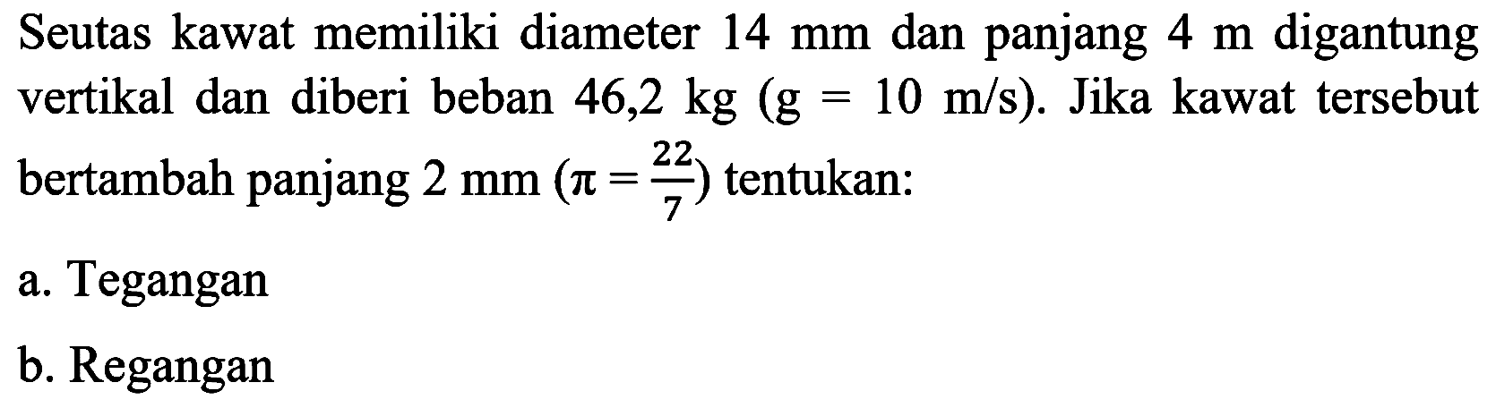 Seutas kawat memiliki diameter  14 mm  dan panjang  4 m  digantung vertikal dan diberi beban  46,2 kg(g=10 m / s) . Jika kawat tersebut bertambah panjang  2 mm(pi=(22)/(7))  tentukan:
a. Tegangan
b. Regangan