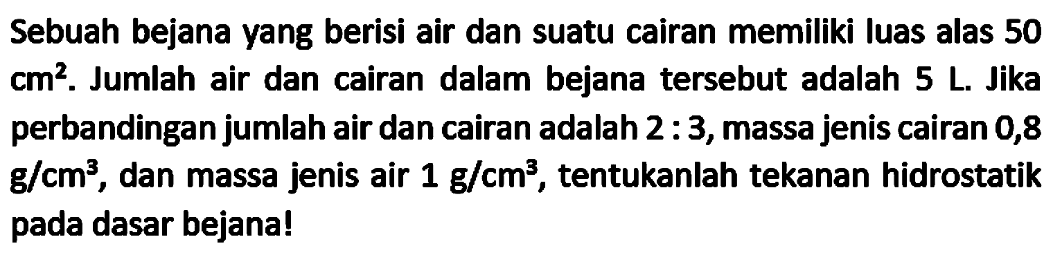 Sebuah bejana yang berisi air dan suatu cairan memiliki luas alas 50  {c m)^(2) . Jumlah air dan cairan dalam bejana tersebut adalah 5 L. Jika perbandingan jumlah air dan cairan adalah  2: 3 , massa jenis cairan 0,8  g / cm^(3) , dan massa jenis air  1 g / cm^(3) , tentukanlah tekanan hidrostatik pada dasar bejana!