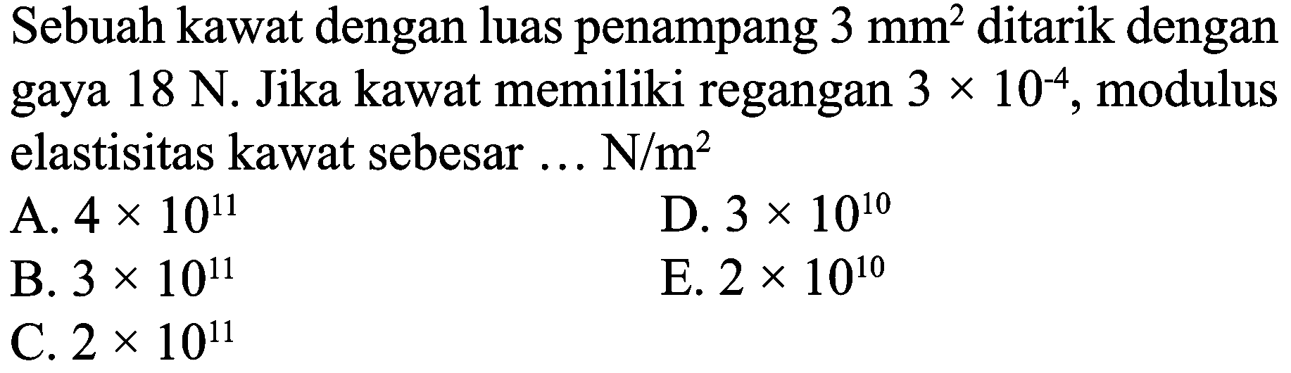 Sebuah kawat dengan luas penampang  3 mm^(2)  ditarik dengan gaya  18 N . Jika kawat memiliki regangan  3 x 10^(-4) , modulus elastisitas kawat sebesar ...  N / m^(2) 
A.  4 x 10^(11) 
D.  3 x 10^(10) 
B.  3 x 10^(11) 
E.  2 x 10^(10) 
C.  2 x 10^(11) 