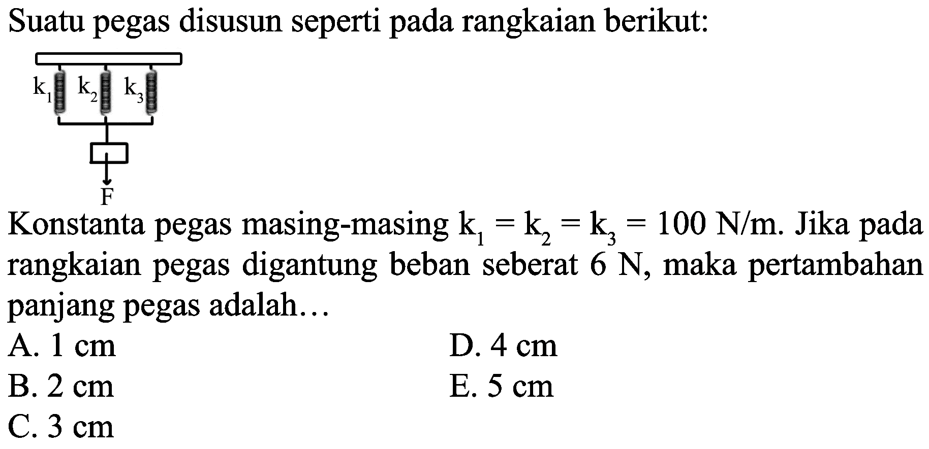 Suatu pegas disusun seperti pada rangkaian berikut:
Konstanta pegas masing-masing  k_(1)=k_(2)=k_(3)=100 N / m . Jika pada rangkaian pegas digantung beban seberat  6 N , maka pertambahan panjang pegas adalah...
A.  1 cm 
D.  4 cm 
B.  2 cm 
E.  5 cm 
C.  3 cm 