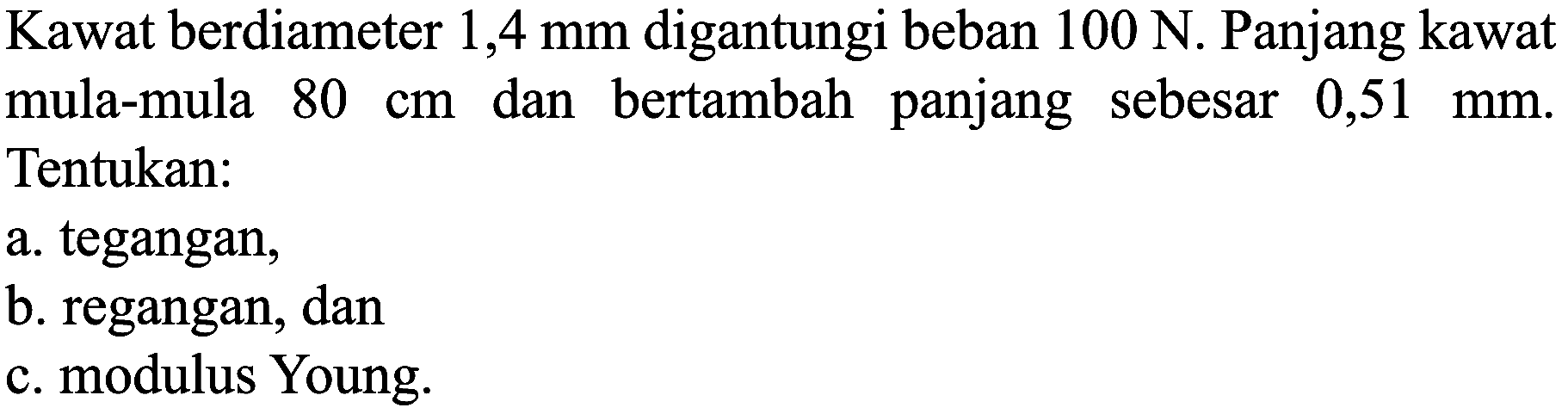 Kawat berdiameter 1,4 mm digantungi beban  100 N . Panjang kawat mula-mula  80 cm  dan bertambah panjang sebesar  0,51 mm . Tentukan:
a. tegangan,
b. regangan, dan
c. modulus Young.