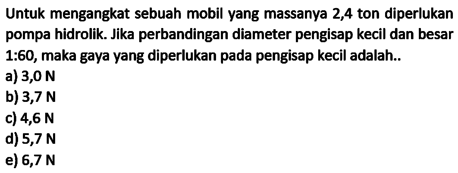 Untuk mengangkat sebuah mobil yang massanya 2,4 ton diperlukan pompa hidrolik. Jika perbandingan diameter pengisap kecil dan besar 1:60, maka gaya yang diperlukan pada pengisap kecil adalah..
a)  3,0 N 
b)  3,7 N 
c)  4,6 N 
d)  5,7 N 
e)  6,7 N 