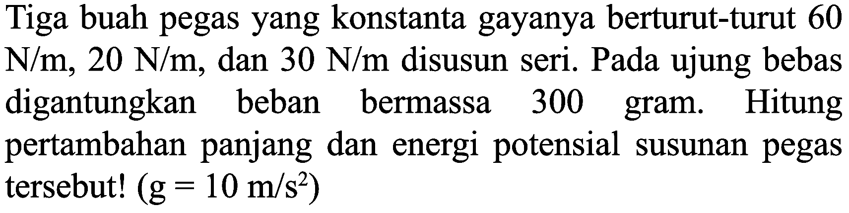 Tiga buah pegas yang konstanta gayanya berturut-turut 60  N / m, 20 N / m , dan  30 N / m  disusun seri. Pada ujung bebas digantungkan beban bermassa 300 gram. Hitung pertambahan panjang dan energi potensial susunan pegas tersebut!  (g=10 m / s^(2))