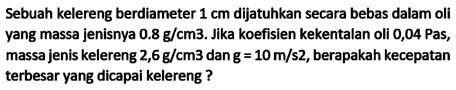 Sebuah kelereng berdiameter  1 cm  dijatuhkan secara bebas dalam oli yang massa jenisnya  0.8 g / cm 3 . Jika koefisien kekentalan oli 0,04 Pas, massa jenis kelereng  2,6 g / cm 3  dan  g=10 m / s 2 , berapakah kecepatan terbesar yang dicapai kelereng ?