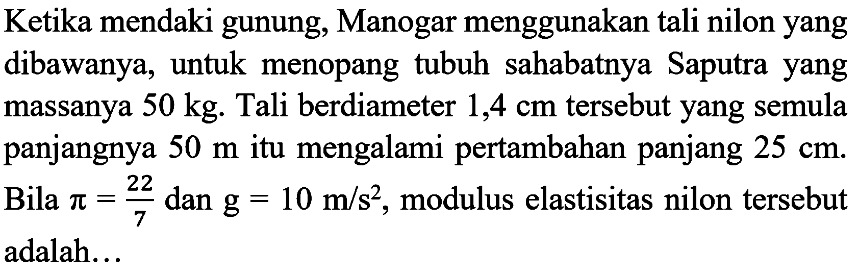 Ketika mendaki gunung, Manogar menggunakan tali nilon yang dibawanya, untuk menopang tubuh sahabatnya Saputra yang massanya  50 kg . Tali berdiameter  1,4 cm  tersebut yang semula panjangnya  50 m  itu mengalami pertambahan panjang  25 cm . Bila  pi=(22)/(7)  dan  g=10 m / s^(2) , modulus elastisitas nilon tersebut adalah...