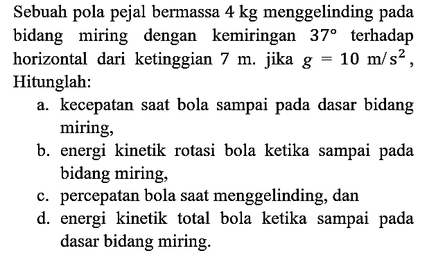 Sebuah pola pejal bermassa 4 kg menggelinding pada bidang miring dengan kemiringan 37 terhadap horizontal dari ketinggian 7 m. jika g = 10 m/s^2, Hitunglah:
a. kecepatan saat bola sampai pada dasar bidang miring,
b. energi kinetik rotasi bola ketika sampai pada bidang miring,
c. percepatan bola saat menggelinding, dan
d. energi kinetik total bola ketika sampai pada dasar bidang miring.