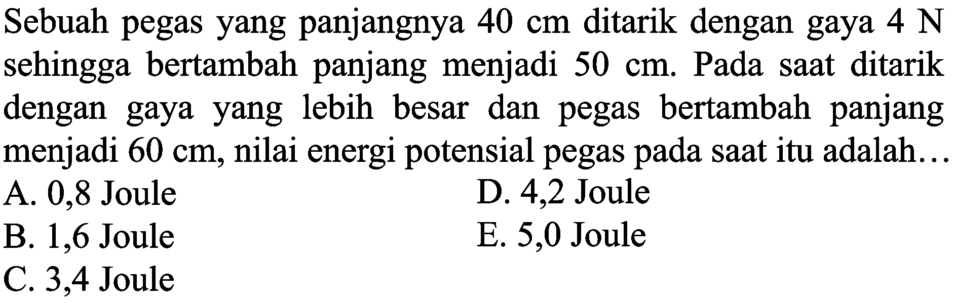 Sebuah pegas yang panjangnya  40 cm  ditarik dengan gaya  4 ~N  sehingga bertambah panjang menjadi  50 cm . Pada saat ditarik dengan gaya yang lebih besar dan pegas bertambah panjang menjadi  60 cm , nilai energi potensial pegas pada saat itu adalah...
A. 0,8 Joule
D. 4,2 Joule
B. 1,6 Joule
E. 5,0 Joule
C. 3,4 Joule