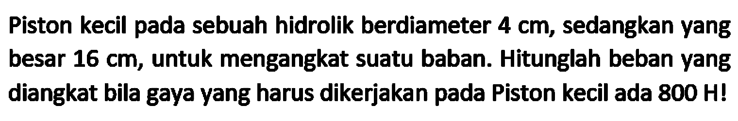 Piston kecil pada sebuah hidrolik berdiameter  4 cm , sedangkan yang besar  16 cm , untuk mengangkat suatu baban. Hitunglah beban yang diangkat bila gaya yang harus dikerjakan pada Piston kecil ada  800 H  !