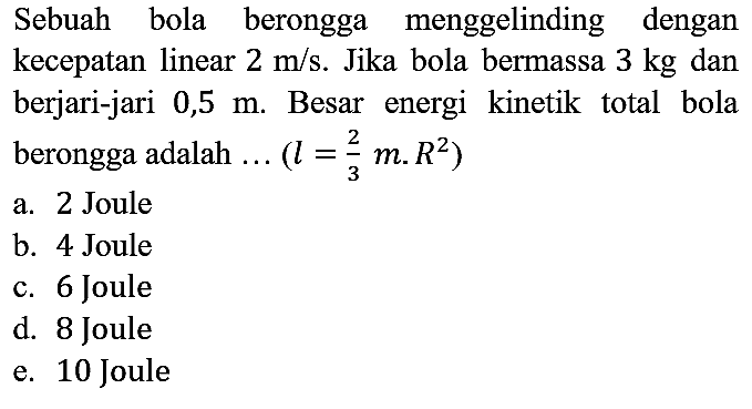 Sebuah bola berongga menggelinding dengan kecepatan linear 2 m/s. Jika bola bermassa 3 kg dan berjari-jari 0,5 m. Besar energi kinetik total bola berongga adalah ...(l=2/3 m.R^2) 
