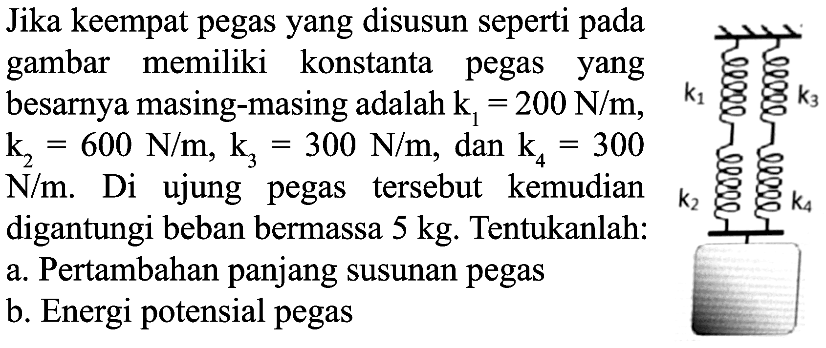 Jika keempat pegas yang disusun seperti pada gambar memiliki konstanta pegas yang besarnya masing-masing adalah  k_(1)=200 N / m ,  k_(2)=600 N / m, k_(3)=300 N / m , dan  k_(4)=300   N / m . Di ujung pegas tersebut kemudian digantungi beban bermassa  5 kg . Tentukanlah:
a. Pertambahan panjang susunan pegas
b. Energi potensial pegas