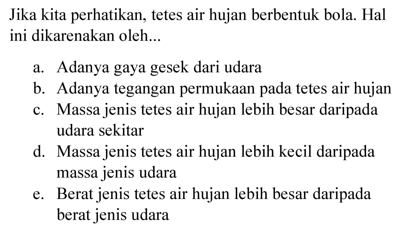 Jika kita perhatikan, tetes air hujan berbentuk bola. Hal ini dikarenakan oleh...
a. Adanya gaya gesek dari udara
b. Adanya tegangan permukaan pada tetes air hujan
c. Massa jenis tetes air hujan lebih besar daripada udara sekitar
d. Massa jenis tetes air hujan lebih kecil daripada massa jenis udara
e. Berat jenis tetes air hujan lebih besar daripada berat jenis udara