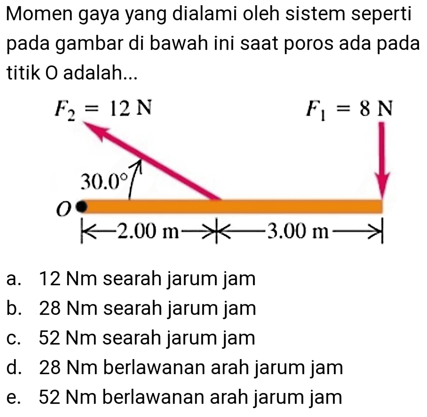 Momen gaya yang dialami oleh sistem seperti pada gambar di bawah ini saat poros ada pada titik 0 adalah... F2=12 N, F1= 8 N, 2 m, 3 ma. 12 Nm searah jarum jamb. 28 Nm searah jarum jamc. 52 Nm searah jarum jamd. 28 Nm berlawanan arah jarum jame. 52 Nm berlawanan arah jarum jam 