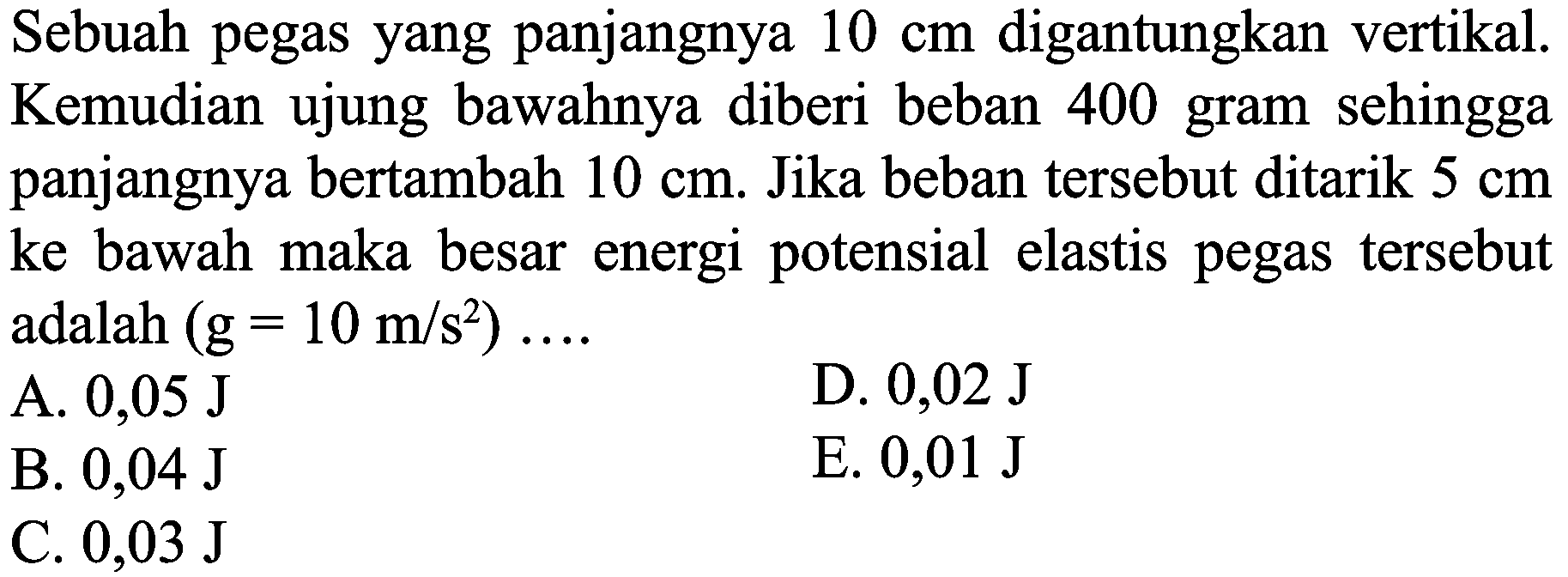 Sebuah pegas yang panjangnya  10 cm  digantungkan vertikal. Kemudian ujung bawahnya diberi beban 400 gram sehingga panjangnya bertambah  10 cm . Jika beban tersebut ditarik  5 cm  ke bawah maka besar energi potensial elastis pegas tersebut adalah  (g=10 m / s^(2)) ... 
A.  0,05 ~J 
D.  0,02 ~J 
B.  0,04 ~J 
E.  0,01 ~J 
C.  0,03 ~J 