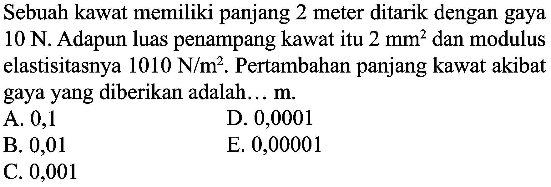 Sebuah kawat memiliki panjang 2 meter ditarik dengan gaya  10 N . Adapun luas penampang kawat itu  2 mm^(2)  dan modulus elastisitasnya  1010 N / m^(2) . Pertambahan panjang kawat akibat gaya yang diberikan adalah...  m .
A. 0,1
D. 0,0001
B. 0,01
E. 0,00001
C. 0,001