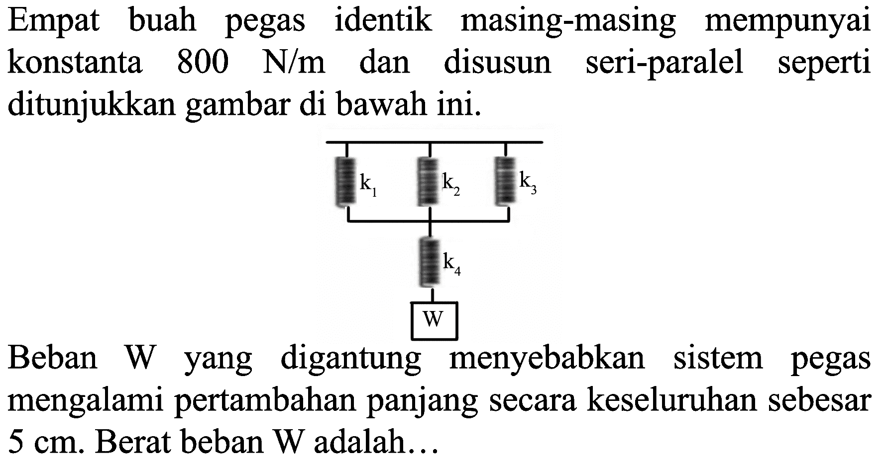 Empat buah pegas identik masing-masing mempunyai konstanta  800 N / m  dan disusun seri-paralel seperti ditunjukkan gambar di bawah ini.

Beban W yang digantung menyebabkan sistem pegas mengalami pertambahan panjang secara keseluruhan sebesar  5 cm . Berat beban  W  adalah...