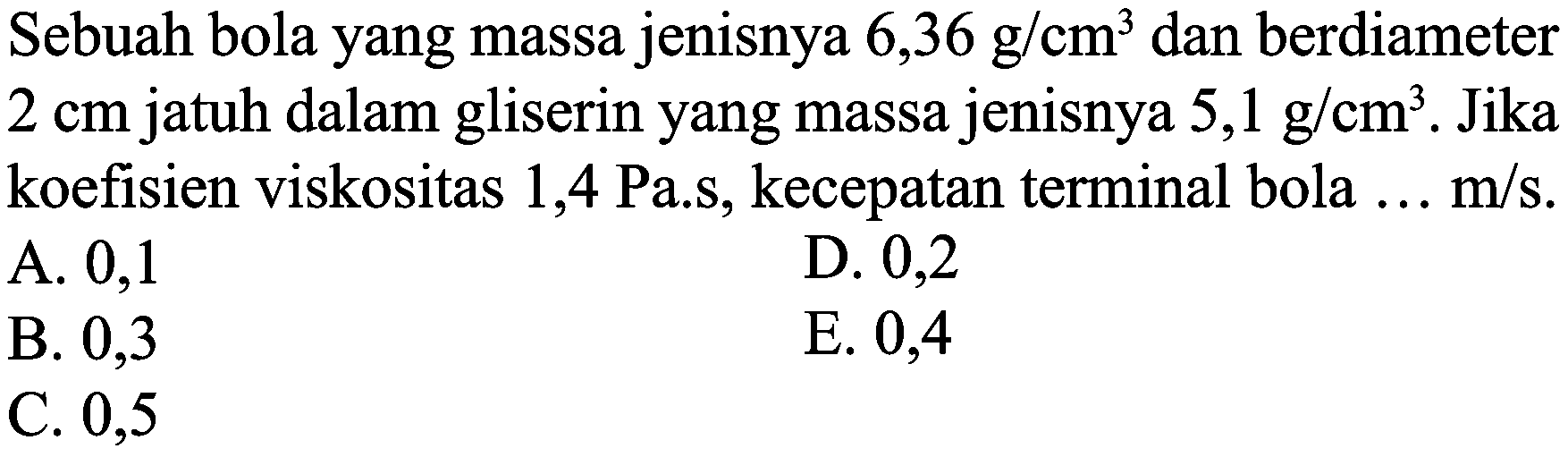 Sebuah bola yang massa jenisnya  6,36 g / cm^(3)  dan berdiameter  2 cm  jatuh dalam gliserin yang massa jenisnya  5,1 g / cm^(3) . Jika koefisien viskositas 1,4 Pa.s, kecepatan terminal bola  ... m / s .
A. 0,1
D. 0,2
B. 0,3
E. 0,4
C. 0,5