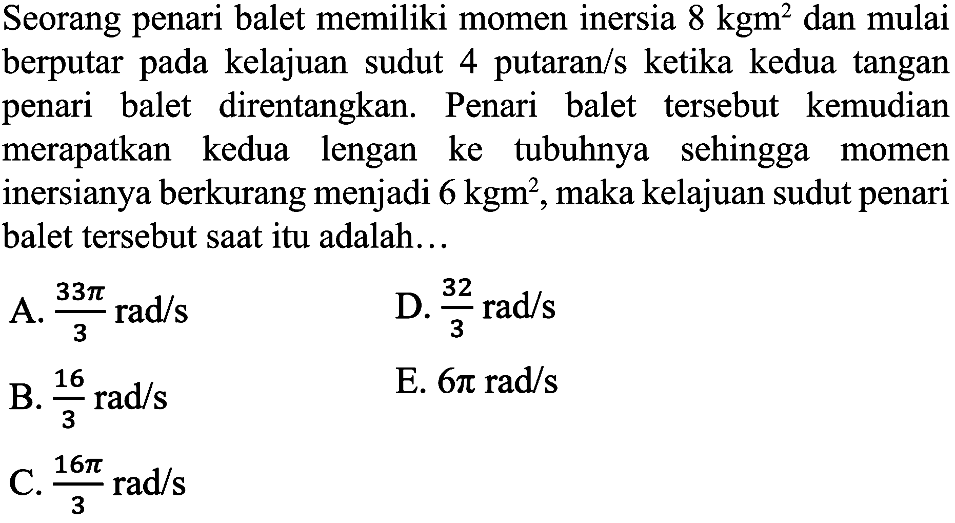 Seorang penari balet memiliki momen inersia  8 kgm^(2)  dan mulai berputar pada kelajuan sudut 4 putaran/s ketika kedua tangan penari balet direntangkan. Penari balet tersebut kemudian merapatkan kedua lengan ke tubuhnya sehingga momen inersianya berkurang menjadi  6 kgm^(2) , maka kelajuan sudut penari balet tersebut saat itu adalah...
