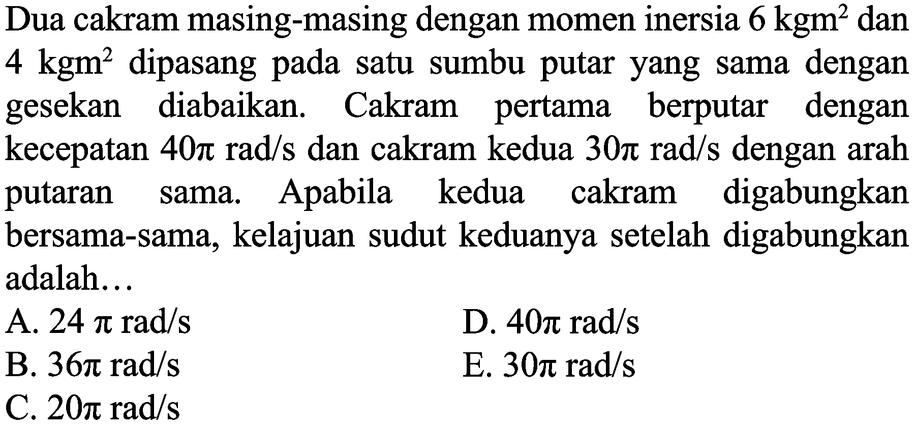 Dua cakram masing-masing dengan momen inersia  6 kgm^(2)  dan  4 kgm^(2)  dipasang pada satu sumbu putar yang sama dengan gesekan diabaikan. Cakram pertama berputar dengan kecepatan  40 pi rad / s  dan cakram kedua  30 pi rad / s  dengan arah putaran sama. Apabila kedua cakram digabungkan bersama-sama, kelajuan sudut keduanya setelah digabungkan adalah...
