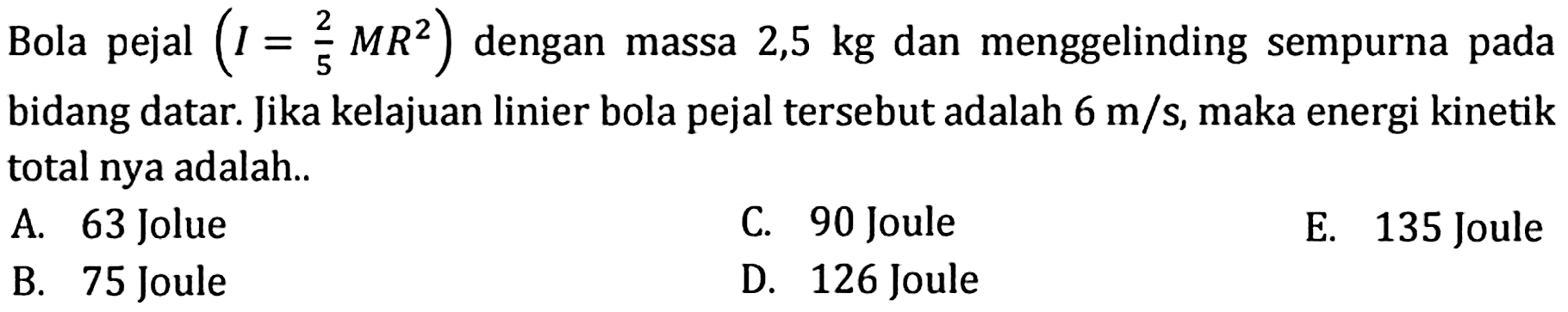 Bola pejal (I=2/5 MR^2) dengan massa 2,5 kg dan menggelinding sempurna pada bidang datar. Jika kelajuan linier bola pejal tersebut adalah 6 m/s, maka energi kinetik total nya adalah..