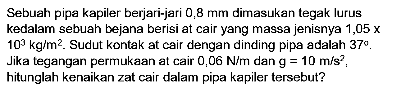 Sebuah pipa kapiler berjari-jari 0,8 mm dimasukan tegak lurus kedalam sebuah bejana berisi at cair yang massa jenisnya  1,05 x   10^(3) kg / m^(2) . Sudut kontak at cair dengan dinding pipa adalah  37 . Jika tegangan permukaan at cair  0,06 N / m  dan  g=10 m / s^(2) , hitunglah kenaikan zat cair dalam pipa kapiler tersebut?