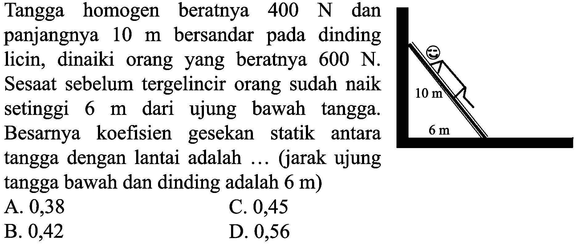 Tangga homogen beratnya  400 N  dan
panjangnya  10 m  bersandar pada dinding
licin, dinaiki orang yang beratnya  600 N . 
Sesaat sebelum tergelincir orang sudah naik
setinggi  6 m  dari ujung bawah tangga.
Besarnya koefisien gesekan statik antara tangga dengan lantai adalah ... (jarak ujung tangga bawah dan dinding adalah  6 m  )
