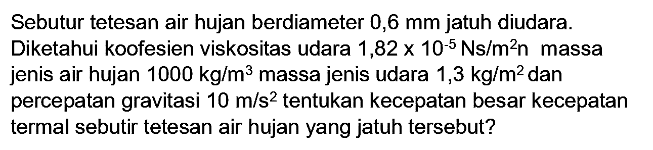 Sebutur tetesan air hujan berdiameter  0,6 mm  jatuh diudara. Diketahui koofesien viskositas udara  1,82 x 10^(-5) Ns / m^(2) n  massa jenis air hujan  1000 kg / m^(3)  massa jenis udara  1,3 kg / m^(2)  dan percepatan gravitasi  10 m / s^(2)  tentukan kecepatan besar kecepatan termal sebutir tetesan air hujan yang jatuh tersebut?